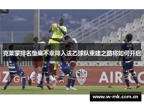 克莱蒙排名垫底不幸降入法乙球队重建之路将如何开启 克莱蒙排名垫底不幸降入法乙球队重建之路将如何开启